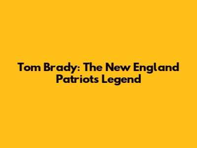 Tom Brady: The New England Patriots Legend