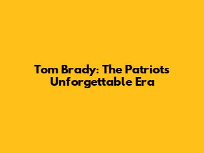 Tom Brady: The Patriots' Unforgettable Era