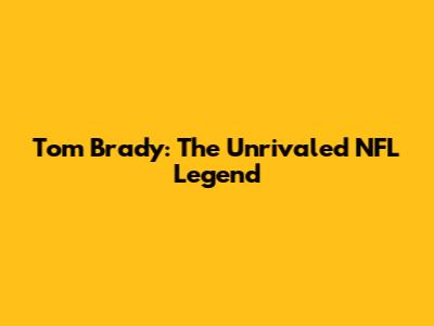 Tom Brady: The Unrivaled NFL Legend