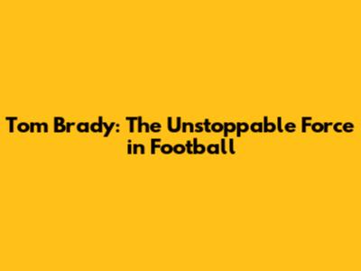 Tom Brady: The Unstoppable Force in Football