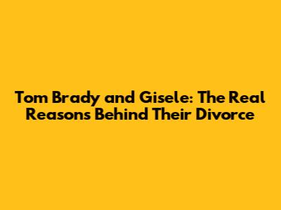 Tom Brady and Gisele: The Real Reasons Behind Their Divorce
