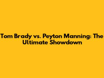 Tom Brady vs. Peyton Manning: The Ultimate Showdown