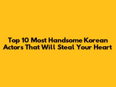 Top 10 Most Handsome Korean Actors That Will Steal Your Heart