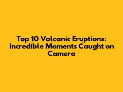 Top 10 Volcanic Eruptions: Incredible Moments Caught on Camera