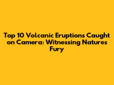 Top 10 Volcanic Eruptions Caught on Camera: Witnessing Nature's Fury