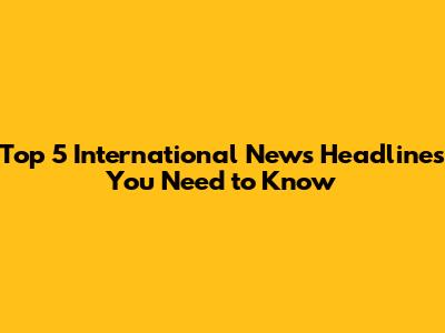 Top 5 International News Headlines You Need to Know