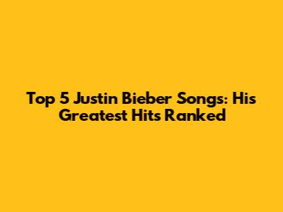 Top 5 Justin Bieber Songs: His Greatest Hits Ranked