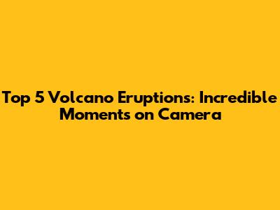 Top 5 Volcano Eruptions: Incredible Moments on Camera