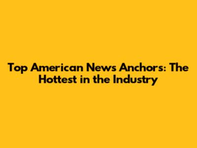 Top American News Anchors: The Hottest in the Industry