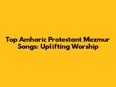 Top Amharic Protestant Mezmur Songs: Uplifting Worship
