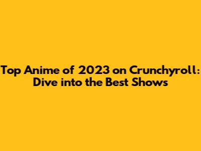 Top Anime of 2023 on Crunchyroll: Dive into the Best Shows