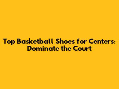 Top Basketball Shoes for Centers: Dominate the Court