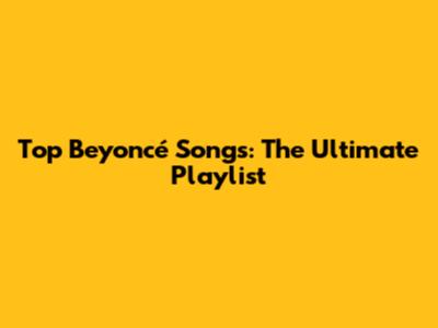 Top Beyoncé Songs: The Ultimate Playlist