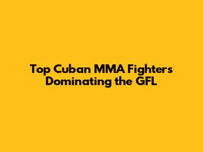 Top Cuban MMA Fighters Dominating the GFL