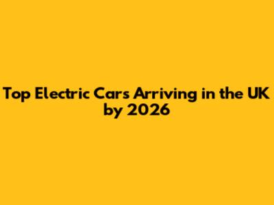 Top Electric Cars Arriving in the UK by 2026