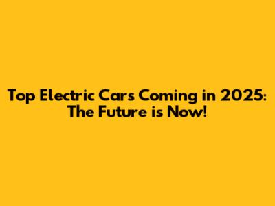 Top Electric Cars Coming in 2025: The Future is Now!