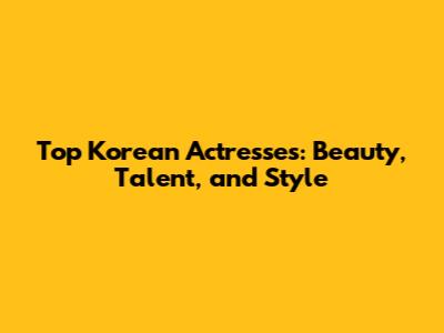 Top Korean Actresses: Beauty, Talent, and Style