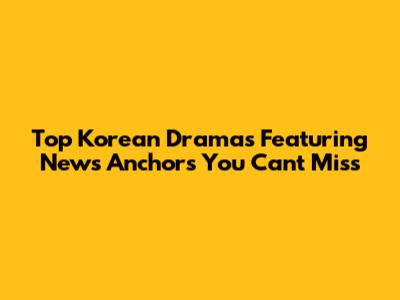 Top Korean Dramas Featuring News Anchors You Can't Miss