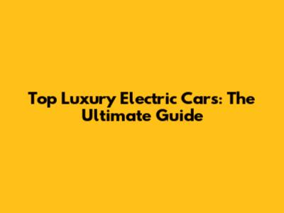 Top Luxury Electric Cars: The Ultimate Guide
