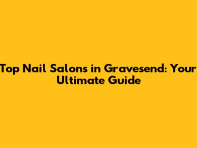 Top Nail Salons in Gravesend: Your Ultimate Guide