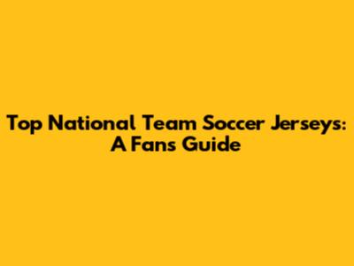 Top National Team Soccer Jerseys: A Fan's Guide