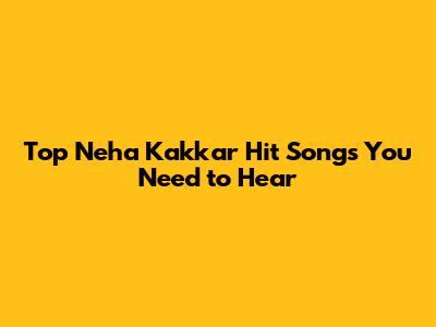 Top Neha Kakkar Hit Songs You Need to Hear