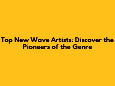 Top New Wave Artists: Discover the Pioneers of the Genre