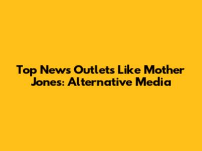 Top News Outlets Like Mother Jones: Alternative Media