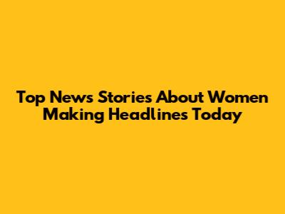 Top News Stories About Women Making Headlines Today