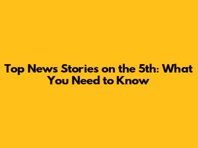 Top News Stories on the 5th: What You Need to Know