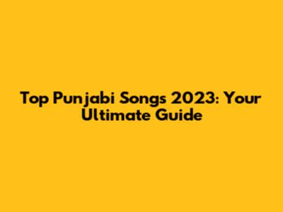 Top Punjabi Songs 2023: Your Ultimate Guide