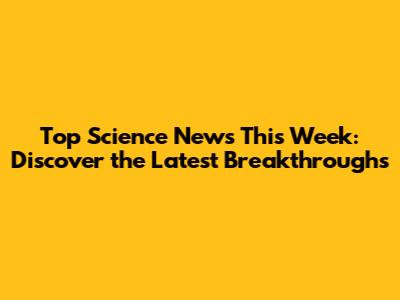 Top Science News This Week: Discover the Latest Breakthroughs