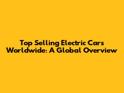 Top Selling Electric Cars Worldwide: A Global Overview