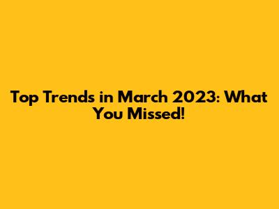 Top Trends in March 2023: What You Missed!