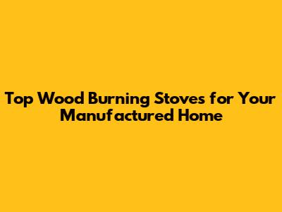Top Wood Burning Stoves for Your Manufactured Home