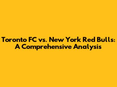 Toronto FC vs. New York Red Bulls: A Comprehensive Analysis