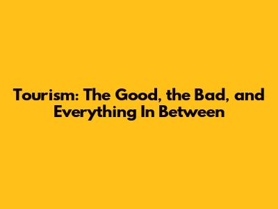 Tourism: The Good, the Bad, and Everything In Between