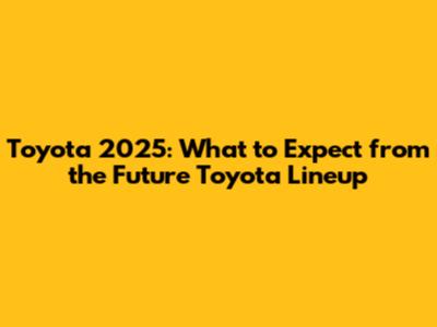 Toyota 2025: What to Expect from the Future Toyota Lineup