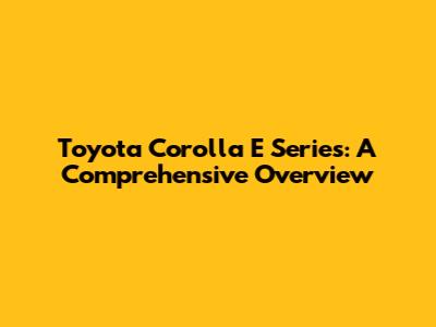 Toyota Corolla E Series: A Comprehensive Overview