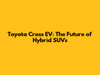 Toyota Cross EV: The Future of Hybrid SUVs