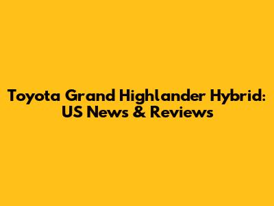 Toyota Grand Highlander Hybrid: US News & Reviews