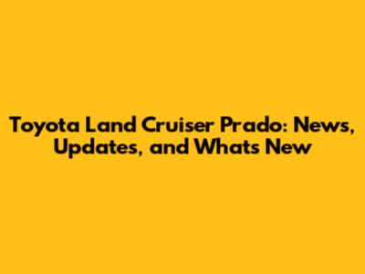 Toyota Land Cruiser Prado: News, Updates, and What's New
