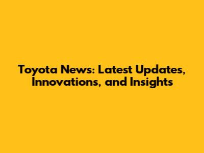 Toyota News: Latest Updates, Innovations, and Insights