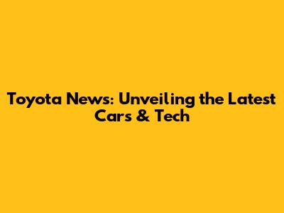 Toyota News: Unveiling the Latest Cars & Tech