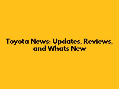 Toyota News: Updates, Reviews, and What's New