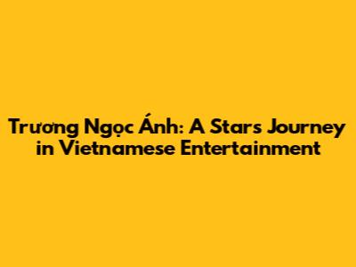 Trương Ngọc Ánh: A Star's Journey in Vietnamese Entertainment