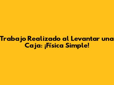 Trabajo Realizado al Levantar una Caja: ¡Física Simple!