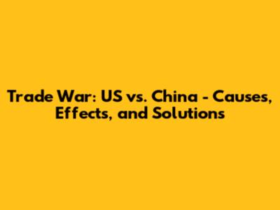 Trade War: US vs. China - Causes, Effects, and Solutions