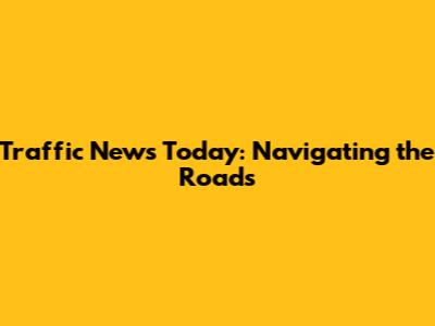 Traffic News Today: Navigating the Roads