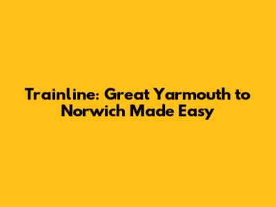 Trainline: Great Yarmouth to Norwich Made Easy